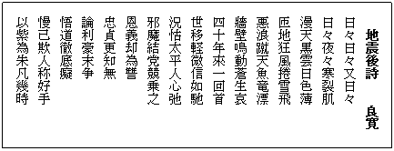 テキスト ボックス: 地震後詩
　　良寛#13;#10;日々日々又日々#13;#10;日々夜々寒裂肌#13#10漫天黒雲日色薄#13;#10;匝地狂風捲雪飛#13;#10;悪浪蹴天魚竜漂#13;#10;牆壁鳴動蒼生哀#13;#10四十年來一回首#13;#10;世移軽微信如馳
況怙太平人心弛
邪魔結党競乗之
恩義却為讐
忠貞更知無
論利豪末争
悟道徹底癡
　慢己欺人称好手
以紫為朱凡幾時
呼鹿為馬曽無知
太地茫々皆如斯
凡物自微至顕亦尋常
這回災禍　猶似遅
大丈夫之子須志気
顕人怨天咎児童倣
何必怨天咎児童
